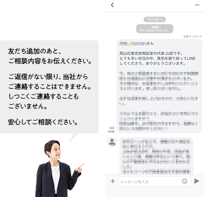 友だち追加のあと、ご相談内容をお伝えください。ご返信がない限り、皆社からご連絡することはできません。しつこくご連絡することもございません。安心してご相談ください。